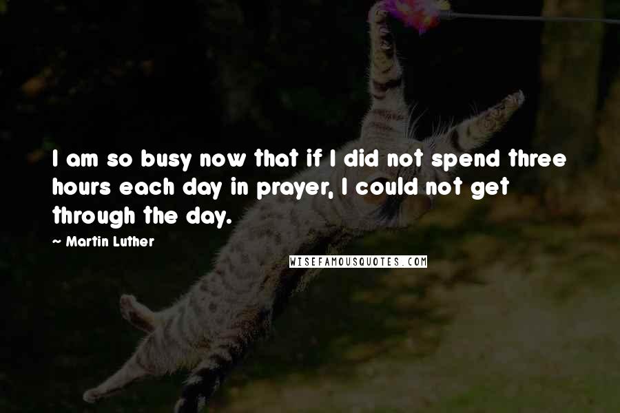 Martin Luther Quotes: I am so busy now that if I did not spend three hours each day in prayer, I could not get through the day.