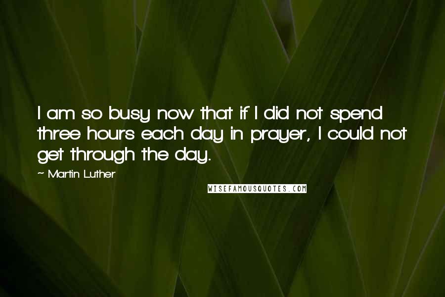 Martin Luther Quotes: I am so busy now that if I did not spend three hours each day in prayer, I could not get through the day.