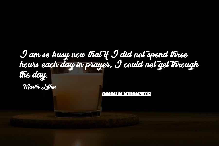 Martin Luther Quotes: I am so busy now that if I did not spend three hours each day in prayer, I could not get through the day.