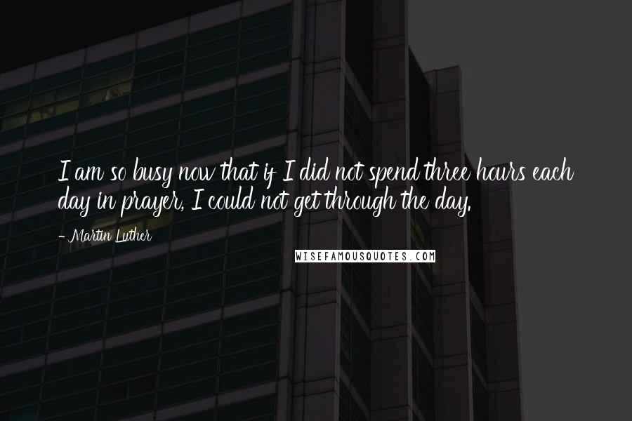 Martin Luther Quotes: I am so busy now that if I did not spend three hours each day in prayer, I could not get through the day.