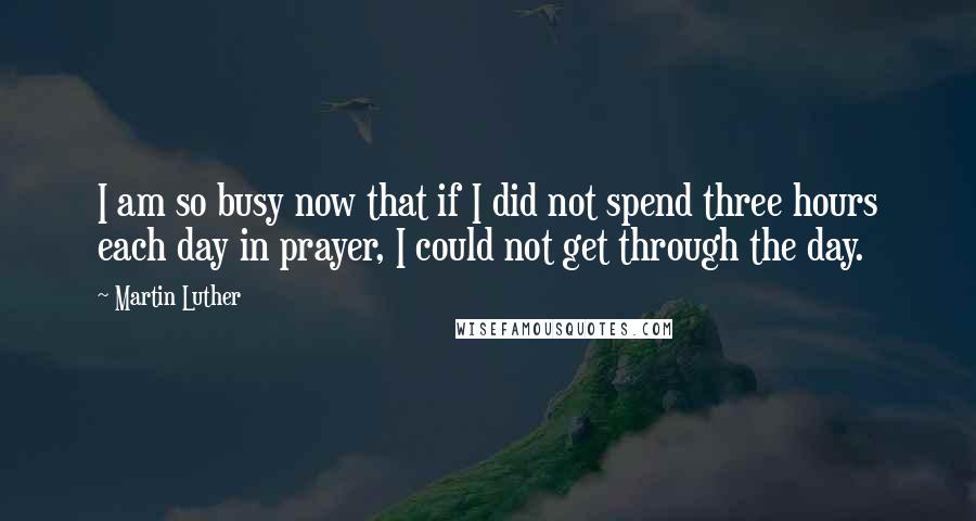 Martin Luther Quotes: I am so busy now that if I did not spend three hours each day in prayer, I could not get through the day.