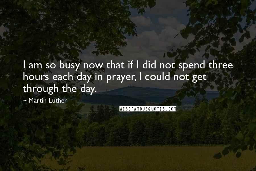 Martin Luther Quotes: I am so busy now that if I did not spend three hours each day in prayer, I could not get through the day.