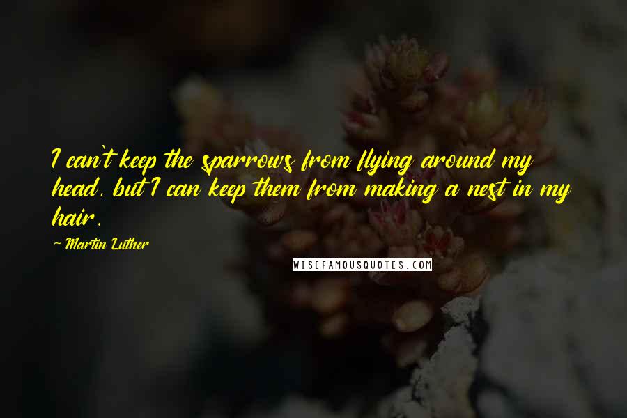 Martin Luther Quotes: I can't keep the sparrows from flying around my head, but I can keep them from making a nest in my hair.