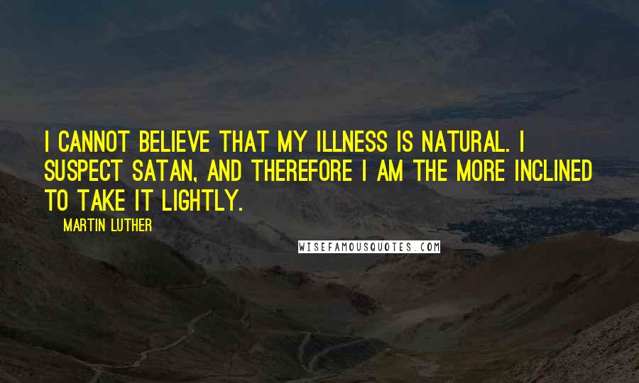 Martin Luther Quotes: I cannot believe that my illness is natural. I suspect Satan, and therefore I am the more inclined to take it lightly.