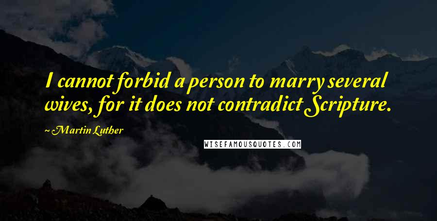 Martin Luther Quotes: I cannot forbid a person to marry several wives, for it does not contradict Scripture.