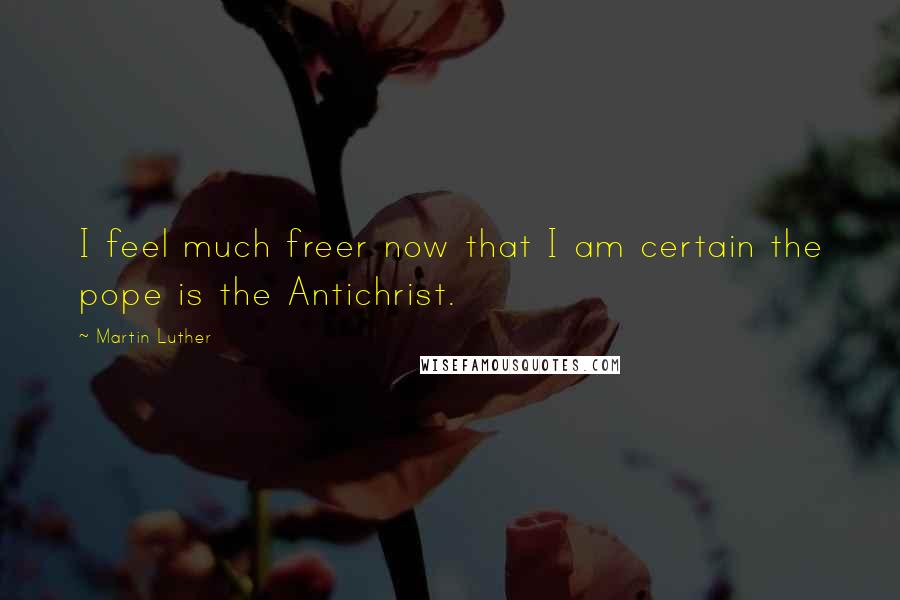 Martin Luther Quotes: I feel much freer now that I am certain the pope is the Antichrist.
