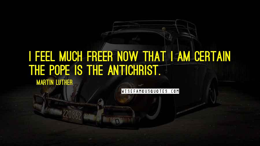 Martin Luther Quotes: I feel much freer now that I am certain the pope is the Antichrist.