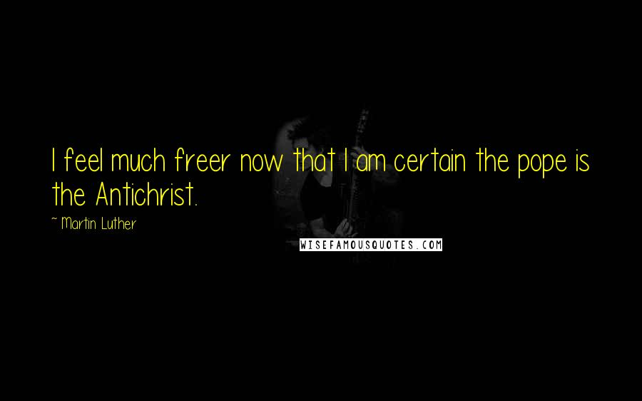 Martin Luther Quotes: I feel much freer now that I am certain the pope is the Antichrist.