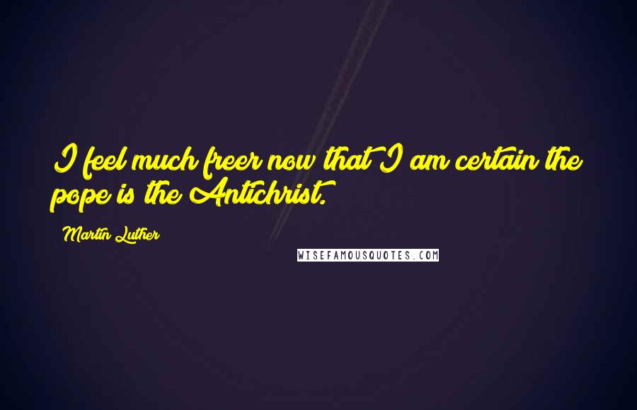 Martin Luther Quotes: I feel much freer now that I am certain the pope is the Antichrist.