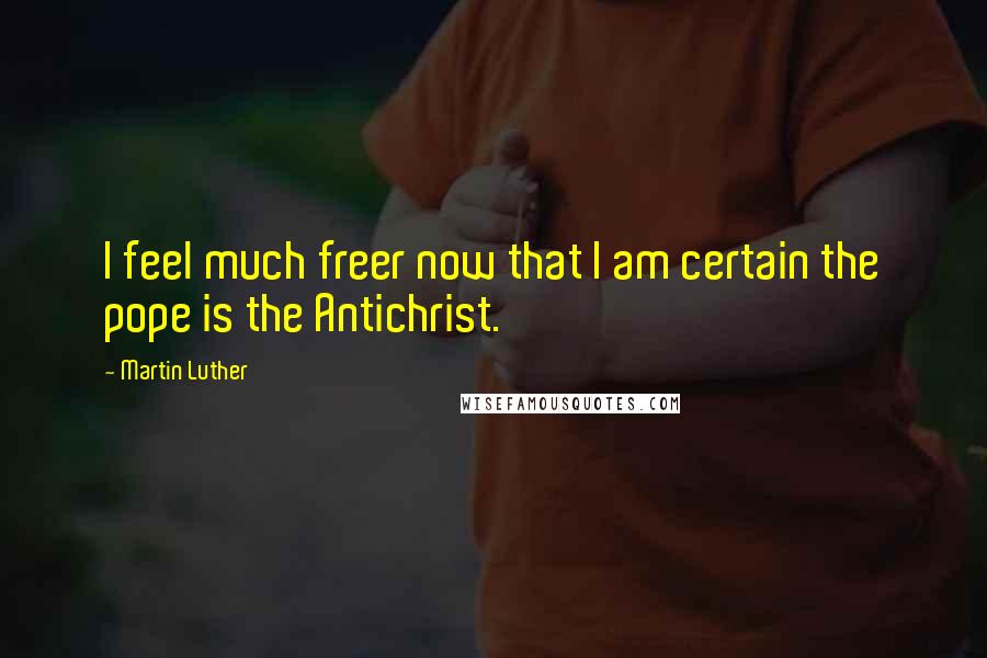 Martin Luther Quotes: I feel much freer now that I am certain the pope is the Antichrist.