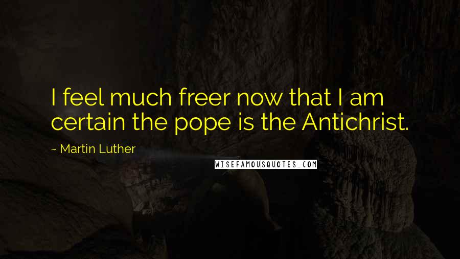 Martin Luther Quotes: I feel much freer now that I am certain the pope is the Antichrist.