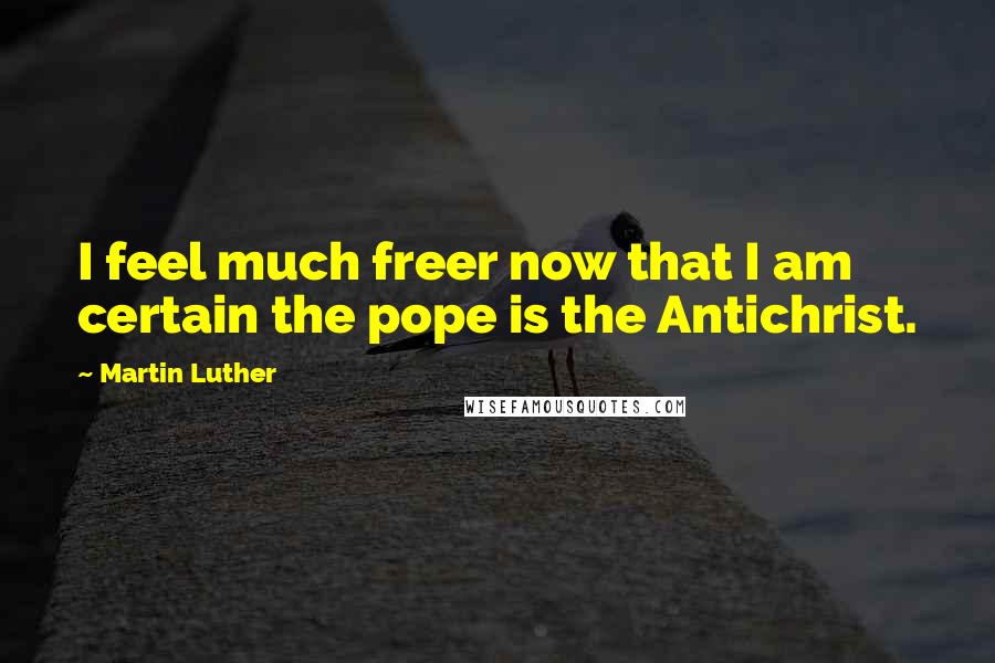 Martin Luther Quotes: I feel much freer now that I am certain the pope is the Antichrist.