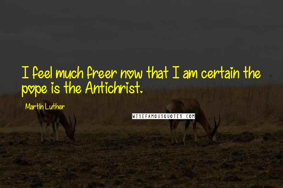 Martin Luther Quotes: I feel much freer now that I am certain the pope is the Antichrist.