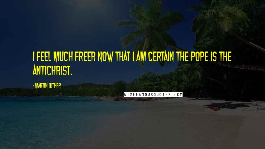 Martin Luther Quotes: I feel much freer now that I am certain the pope is the Antichrist.