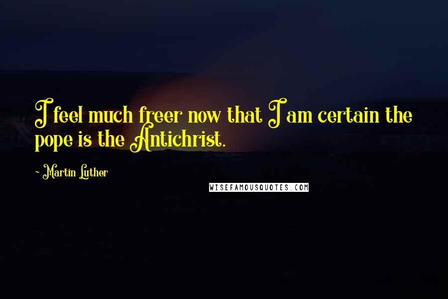 Martin Luther Quotes: I feel much freer now that I am certain the pope is the Antichrist.