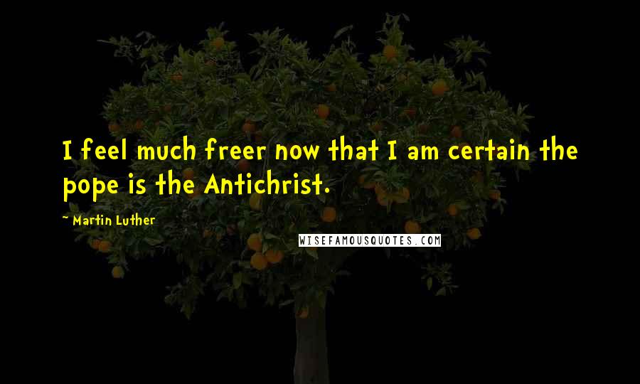Martin Luther Quotes: I feel much freer now that I am certain the pope is the Antichrist.