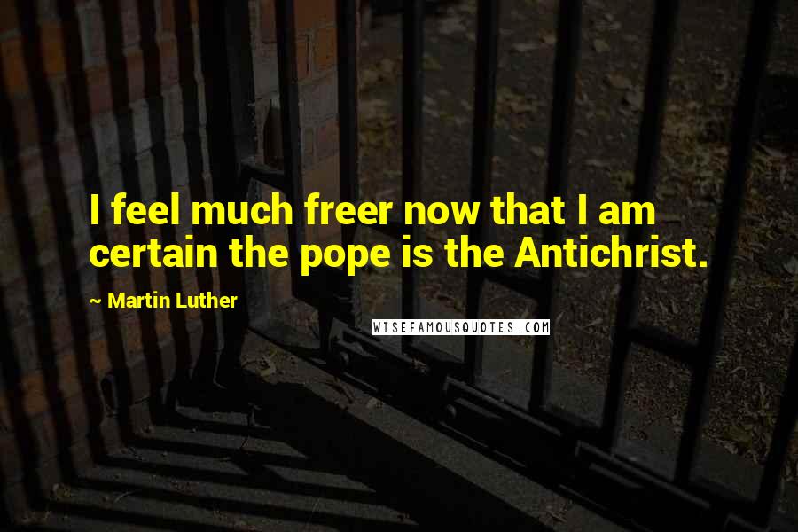 Martin Luther Quotes: I feel much freer now that I am certain the pope is the Antichrist.