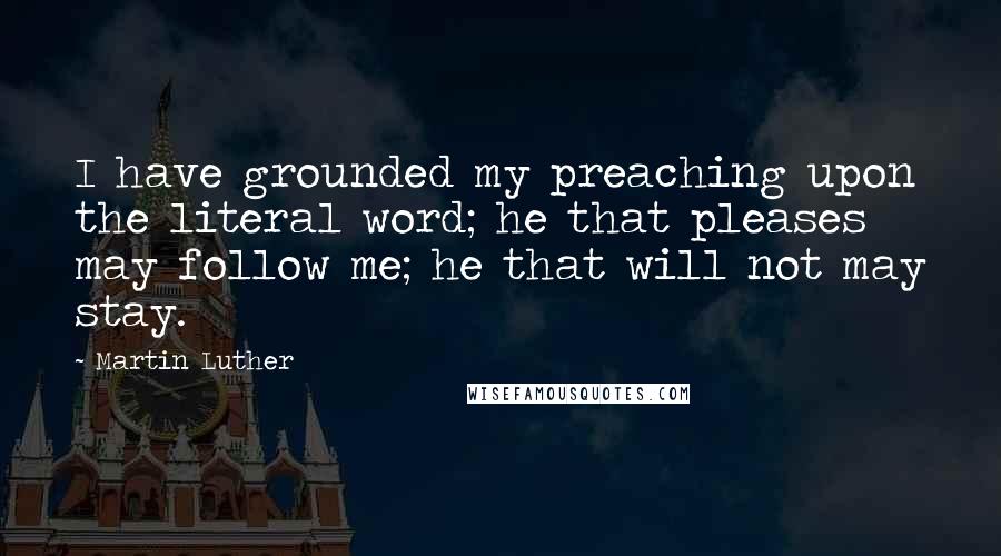 Martin Luther Quotes: I have grounded my preaching upon the literal word; he that pleases may follow me; he that will not may stay.