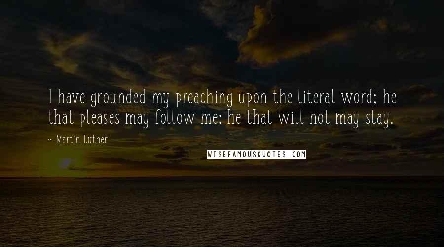 Martin Luther Quotes: I have grounded my preaching upon the literal word; he that pleases may follow me; he that will not may stay.