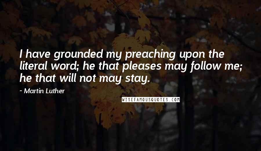 Martin Luther Quotes: I have grounded my preaching upon the literal word; he that pleases may follow me; he that will not may stay.