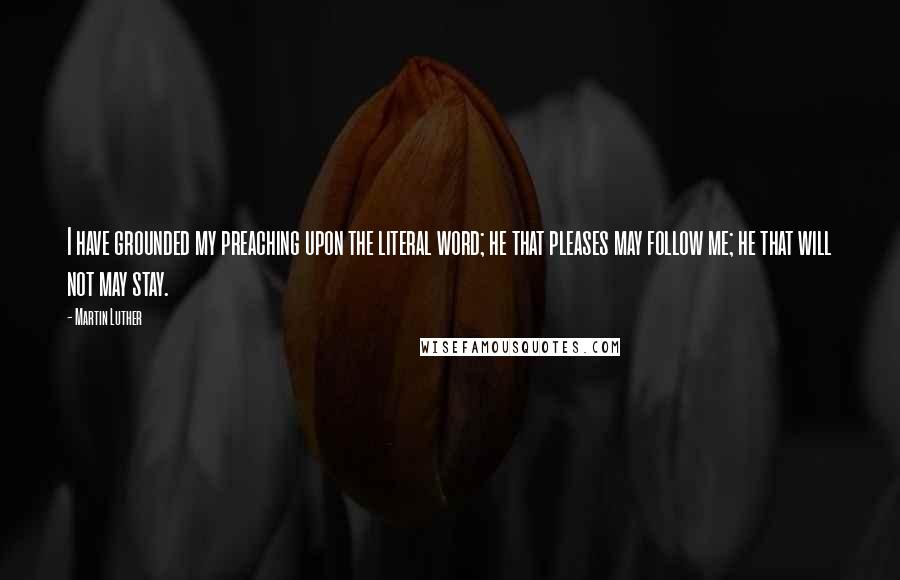 Martin Luther Quotes: I have grounded my preaching upon the literal word; he that pleases may follow me; he that will not may stay.