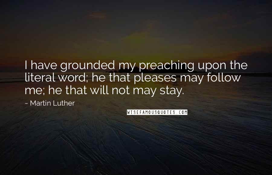Martin Luther Quotes: I have grounded my preaching upon the literal word; he that pleases may follow me; he that will not may stay.