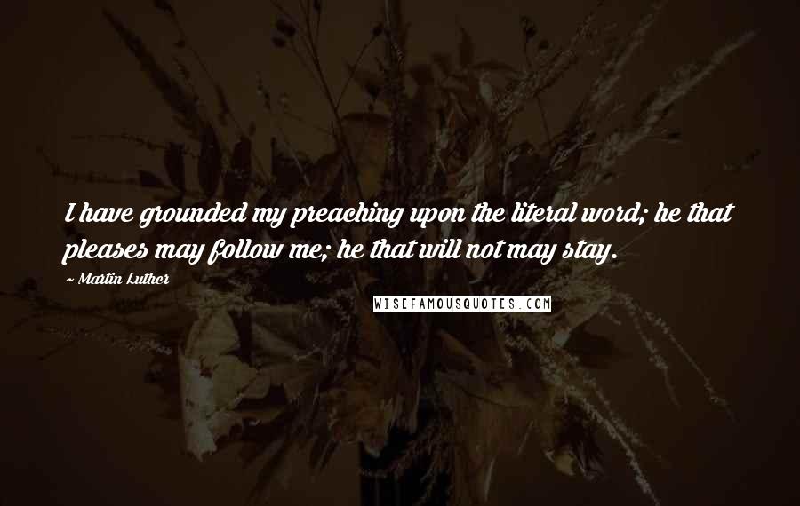 Martin Luther Quotes: I have grounded my preaching upon the literal word; he that pleases may follow me; he that will not may stay.