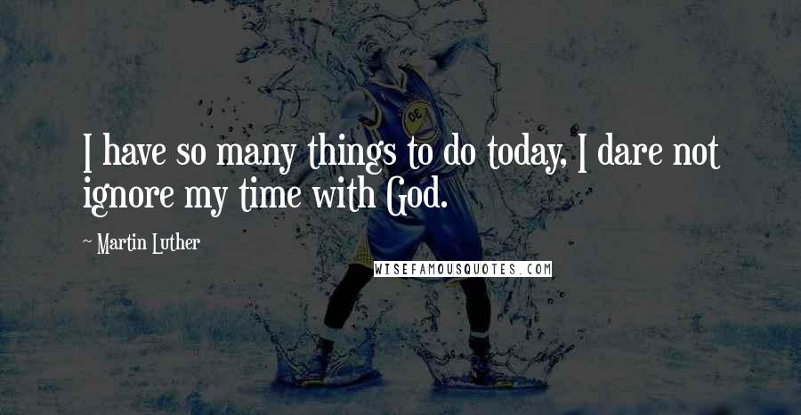 Martin Luther Quotes: I have so many things to do today, I dare not ignore my time with God.
