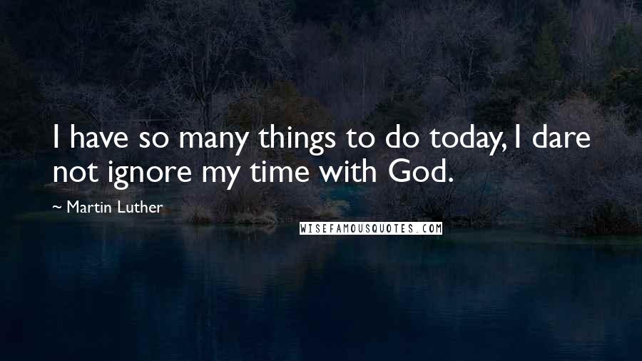 Martin Luther Quotes: I have so many things to do today, I dare not ignore my time with God.