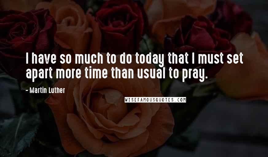 Martin Luther Quotes: I have so much to do today that I must set apart more time than usual to pray.