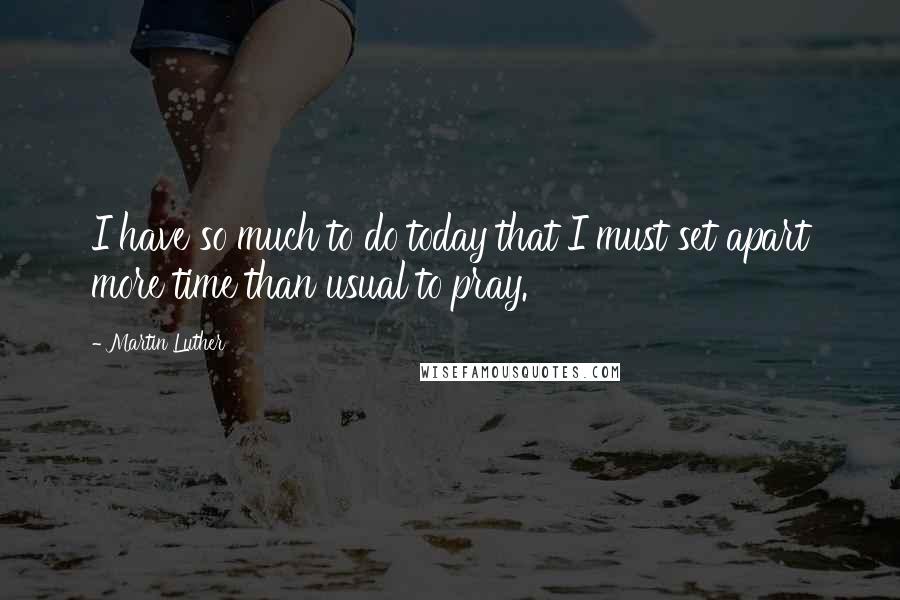 Martin Luther Quotes: I have so much to do today that I must set apart more time than usual to pray.