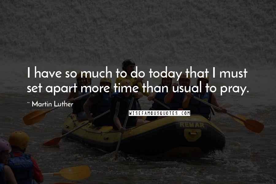 Martin Luther Quotes: I have so much to do today that I must set apart more time than usual to pray.