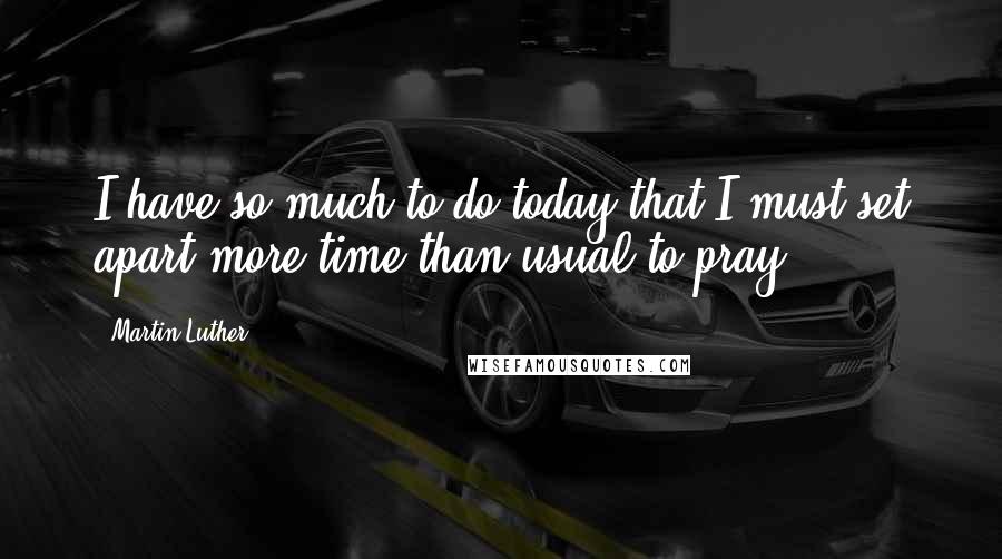 Martin Luther Quotes: I have so much to do today that I must set apart more time than usual to pray.