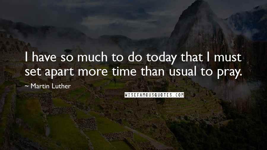 Martin Luther Quotes: I have so much to do today that I must set apart more time than usual to pray.