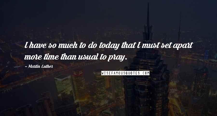 Martin Luther Quotes: I have so much to do today that I must set apart more time than usual to pray.