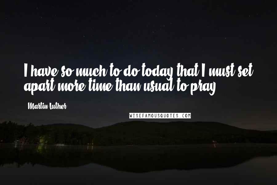 Martin Luther Quotes: I have so much to do today that I must set apart more time than usual to pray.