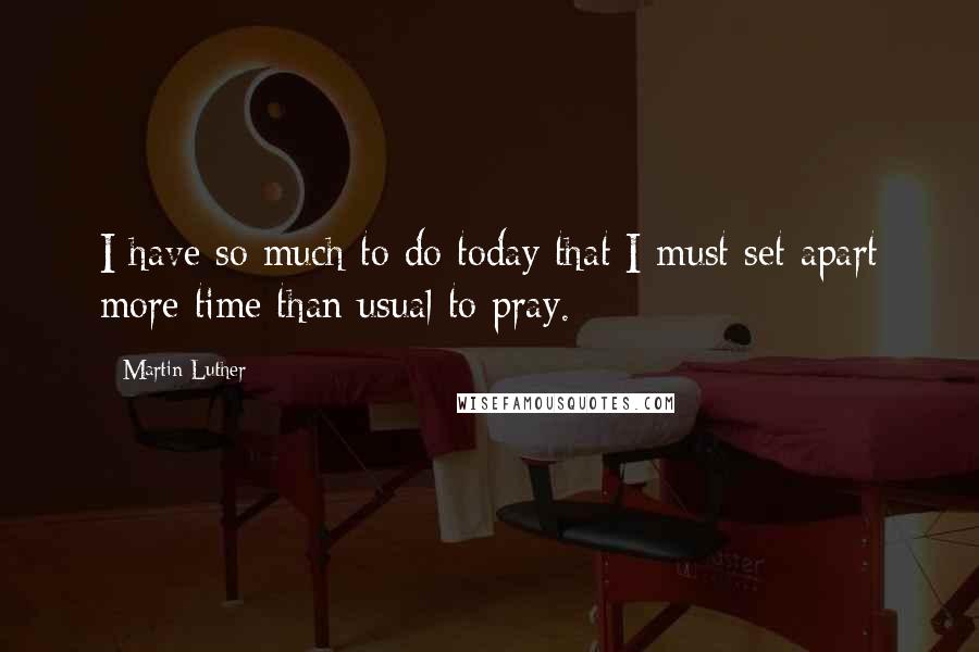 Martin Luther Quotes: I have so much to do today that I must set apart more time than usual to pray.