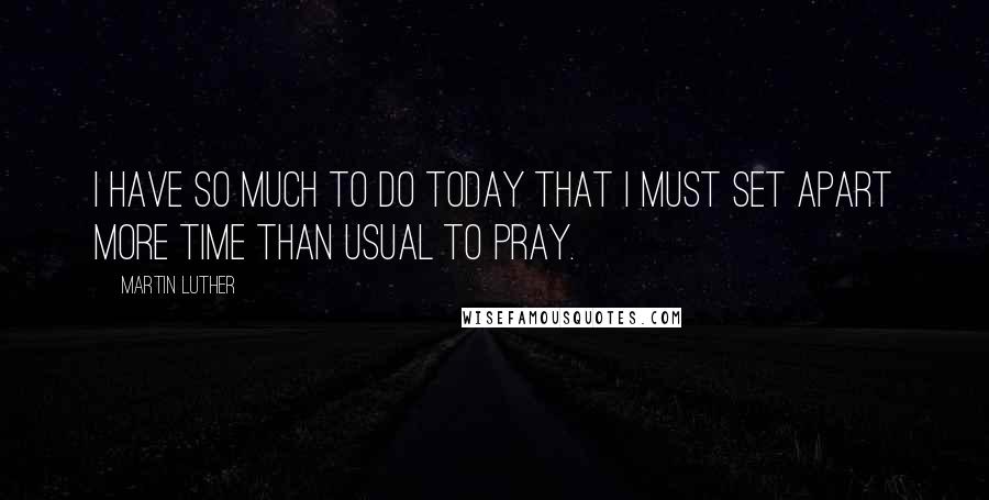 Martin Luther Quotes: I have so much to do today that I must set apart more time than usual to pray.