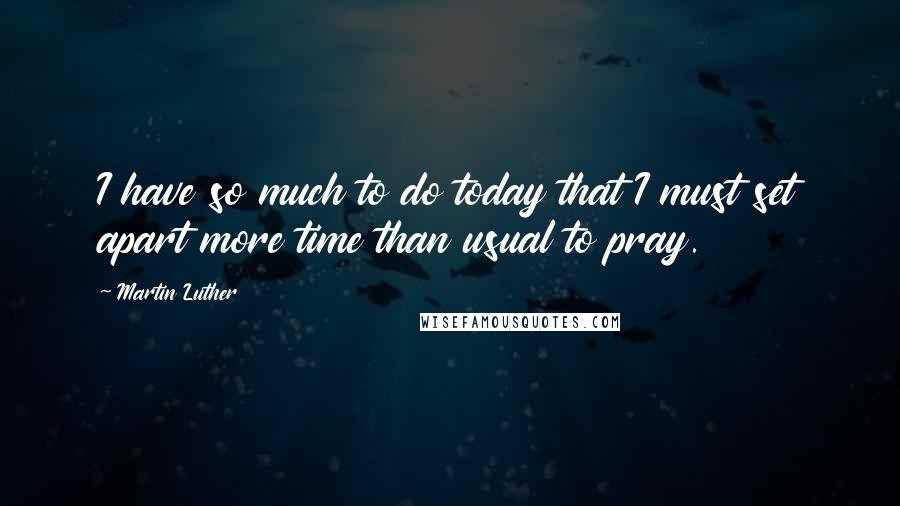 Martin Luther Quotes: I have so much to do today that I must set apart more time than usual to pray.