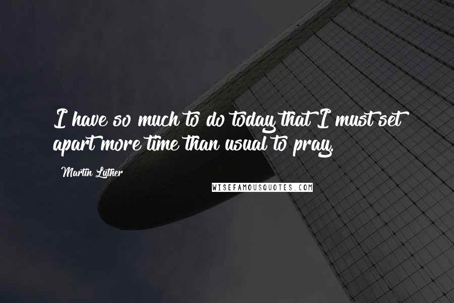 Martin Luther Quotes: I have so much to do today that I must set apart more time than usual to pray.