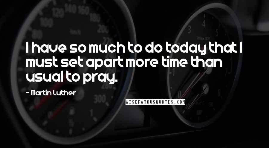 Martin Luther Quotes: I have so much to do today that I must set apart more time than usual to pray.