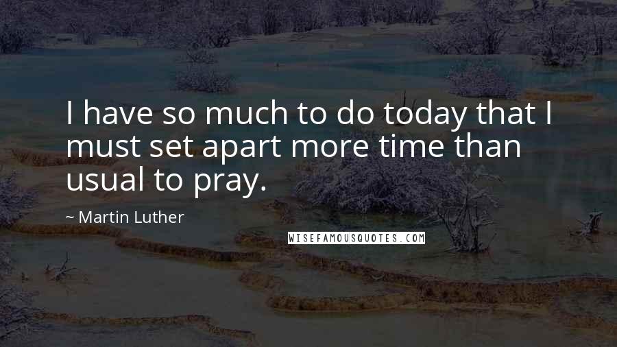 Martin Luther Quotes: I have so much to do today that I must set apart more time than usual to pray.