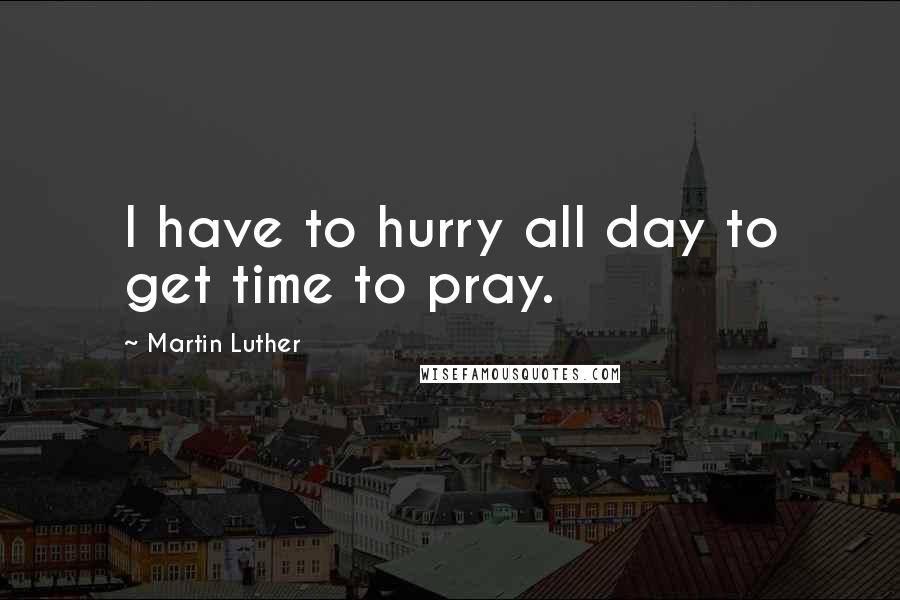 Martin Luther Quotes: I have to hurry all day to get time to pray.