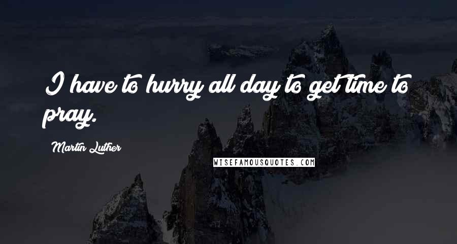 Martin Luther Quotes: I have to hurry all day to get time to pray.