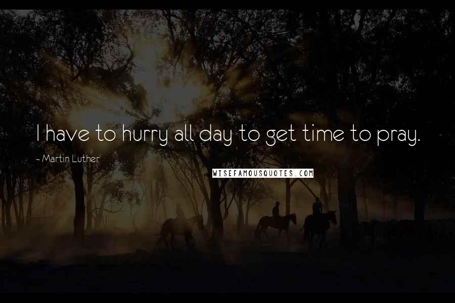 Martin Luther Quotes: I have to hurry all day to get time to pray.