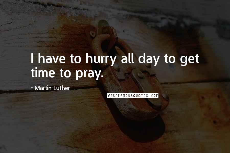 Martin Luther Quotes: I have to hurry all day to get time to pray.