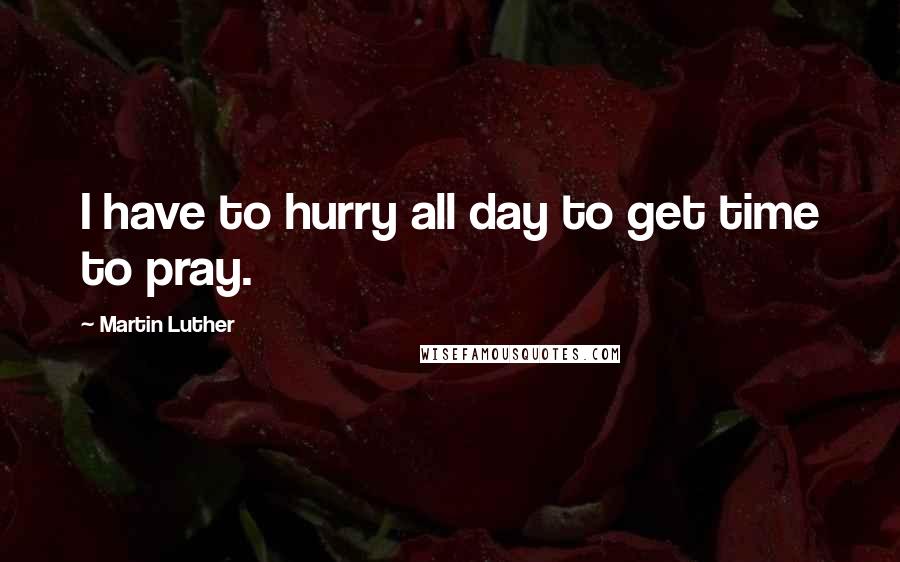 Martin Luther Quotes: I have to hurry all day to get time to pray.