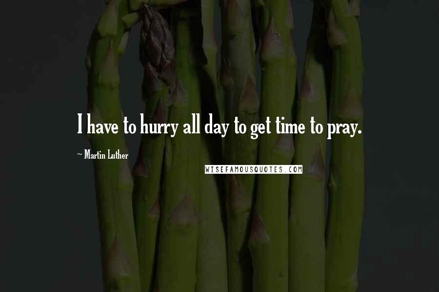 Martin Luther Quotes: I have to hurry all day to get time to pray.