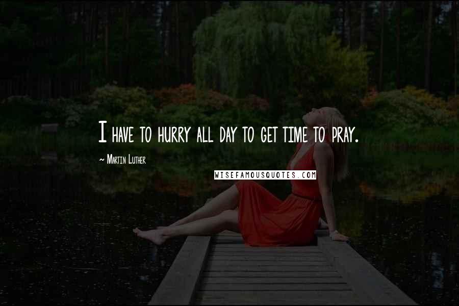 Martin Luther Quotes: I have to hurry all day to get time to pray.