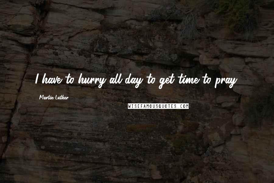 Martin Luther Quotes: I have to hurry all day to get time to pray.